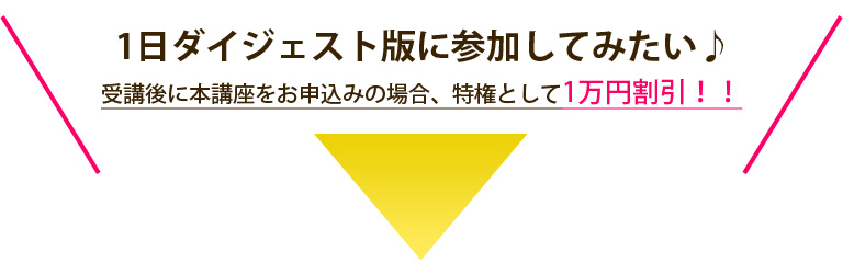 1日ダイジェスト版に参加してみたい♪ 受講後に本講座をお申込みの場合、特権として1万円割引！！